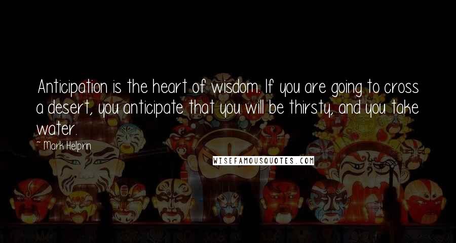 Mark Helprin Quotes: Anticipation is the heart of wisdom. If you are going to cross a desert, you anticipate that you will be thirsty, and you take water.