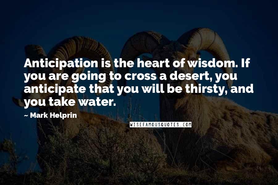 Mark Helprin Quotes: Anticipation is the heart of wisdom. If you are going to cross a desert, you anticipate that you will be thirsty, and you take water.