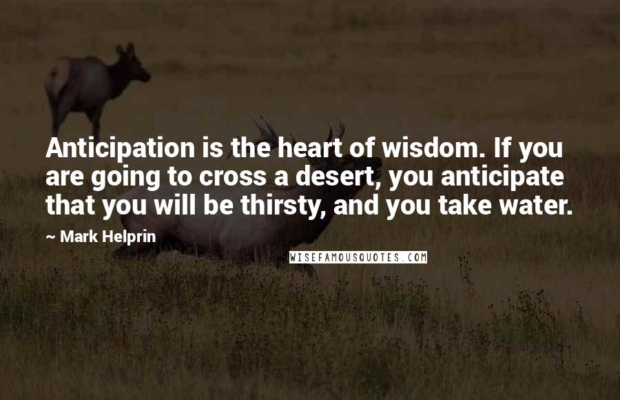 Mark Helprin Quotes: Anticipation is the heart of wisdom. If you are going to cross a desert, you anticipate that you will be thirsty, and you take water.