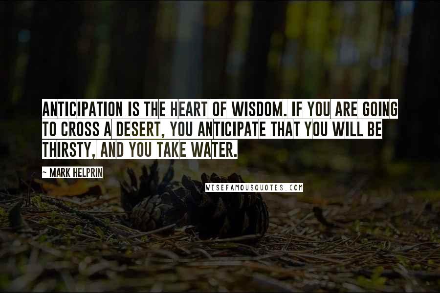 Mark Helprin Quotes: Anticipation is the heart of wisdom. If you are going to cross a desert, you anticipate that you will be thirsty, and you take water.
