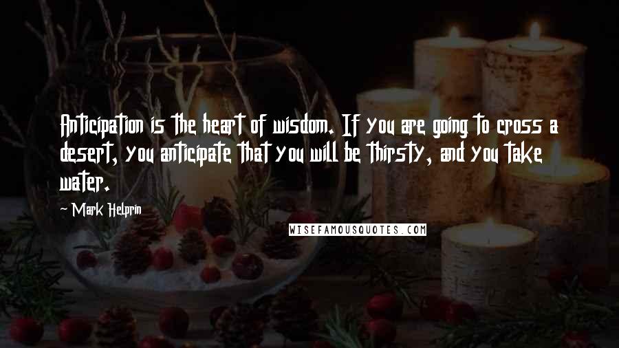 Mark Helprin Quotes: Anticipation is the heart of wisdom. If you are going to cross a desert, you anticipate that you will be thirsty, and you take water.