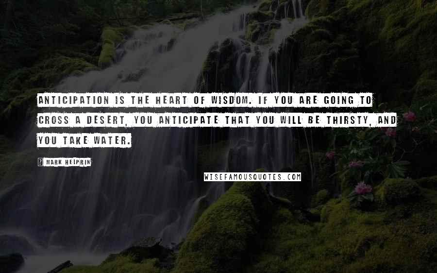 Mark Helprin Quotes: Anticipation is the heart of wisdom. If you are going to cross a desert, you anticipate that you will be thirsty, and you take water.