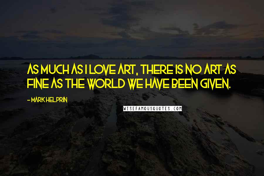 Mark Helprin Quotes: As much as I love art, there is no art as fine as the world we have been given.