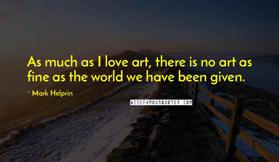 Mark Helprin Quotes: As much as I love art, there is no art as fine as the world we have been given.