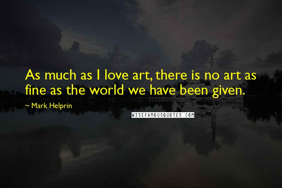 Mark Helprin Quotes: As much as I love art, there is no art as fine as the world we have been given.