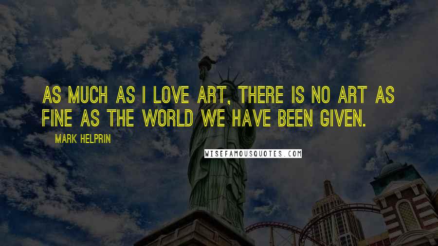 Mark Helprin Quotes: As much as I love art, there is no art as fine as the world we have been given.