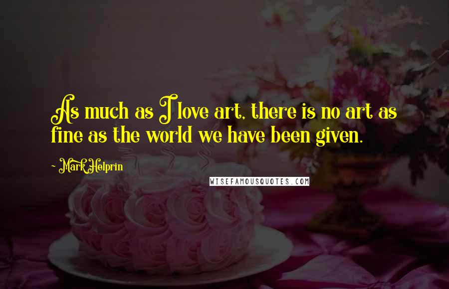 Mark Helprin Quotes: As much as I love art, there is no art as fine as the world we have been given.