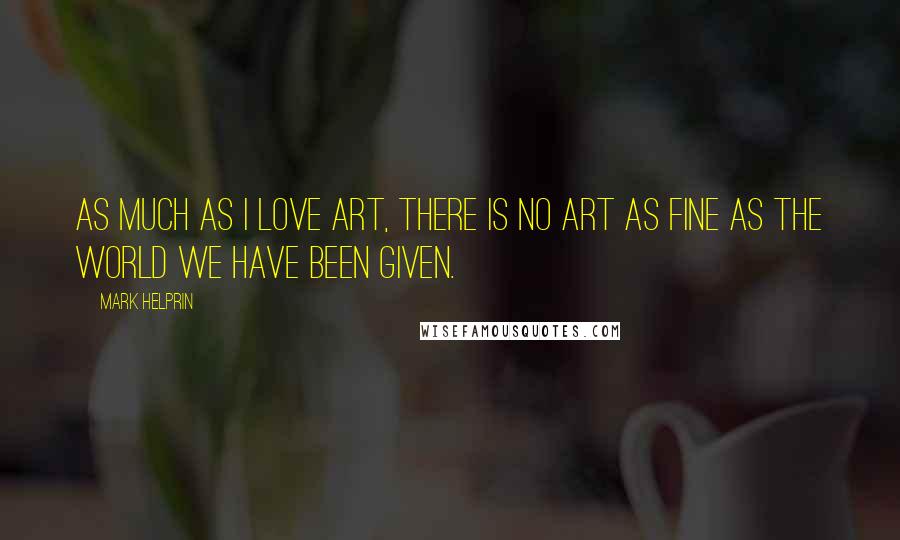 Mark Helprin Quotes: As much as I love art, there is no art as fine as the world we have been given.
