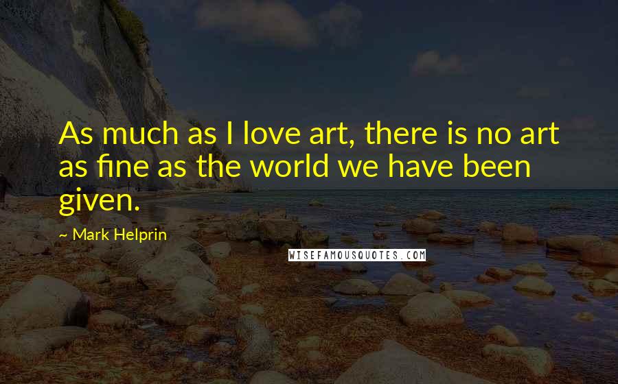 Mark Helprin Quotes: As much as I love art, there is no art as fine as the world we have been given.