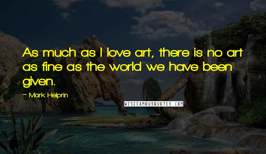Mark Helprin Quotes: As much as I love art, there is no art as fine as the world we have been given.