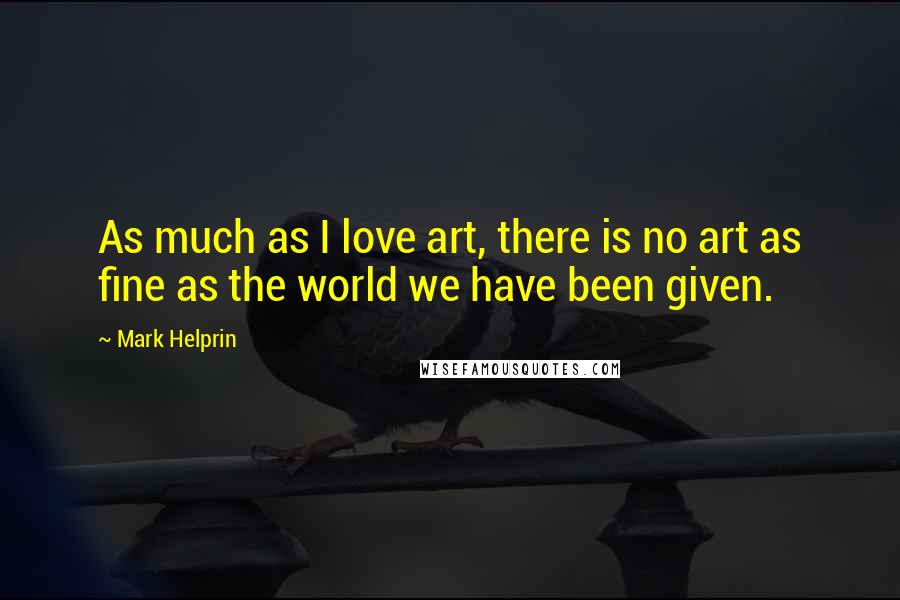 Mark Helprin Quotes: As much as I love art, there is no art as fine as the world we have been given.