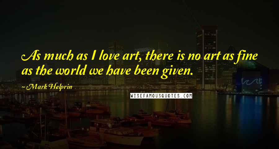 Mark Helprin Quotes: As much as I love art, there is no art as fine as the world we have been given.