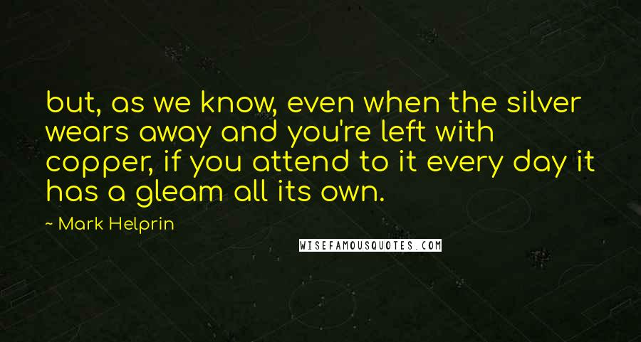 Mark Helprin Quotes: but, as we know, even when the silver wears away and you're left with copper, if you attend to it every day it has a gleam all its own.