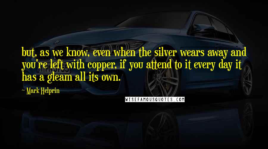 Mark Helprin Quotes: but, as we know, even when the silver wears away and you're left with copper, if you attend to it every day it has a gleam all its own.