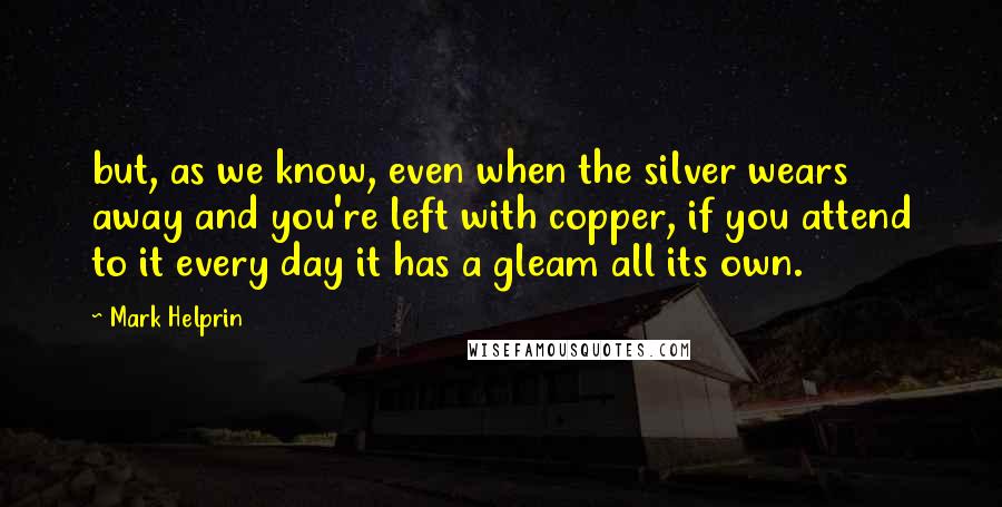 Mark Helprin Quotes: but, as we know, even when the silver wears away and you're left with copper, if you attend to it every day it has a gleam all its own.