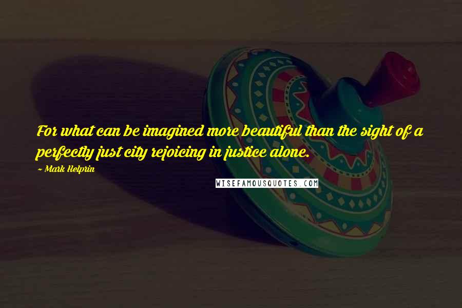 Mark Helprin Quotes: For what can be imagined more beautiful than the sight of a perfectly just city rejoicing in justice alone.