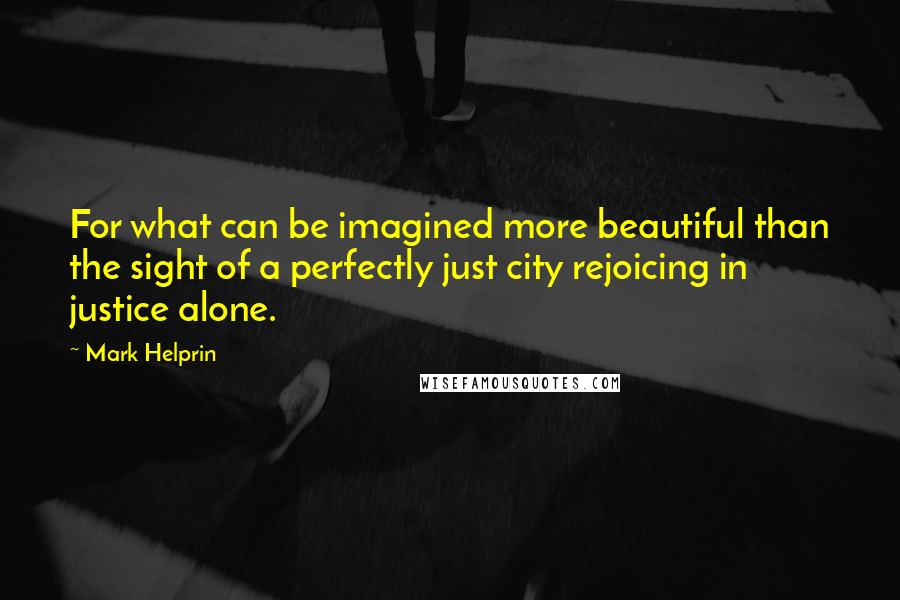 Mark Helprin Quotes: For what can be imagined more beautiful than the sight of a perfectly just city rejoicing in justice alone.