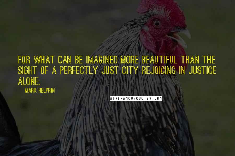 Mark Helprin Quotes: For what can be imagined more beautiful than the sight of a perfectly just city rejoicing in justice alone.