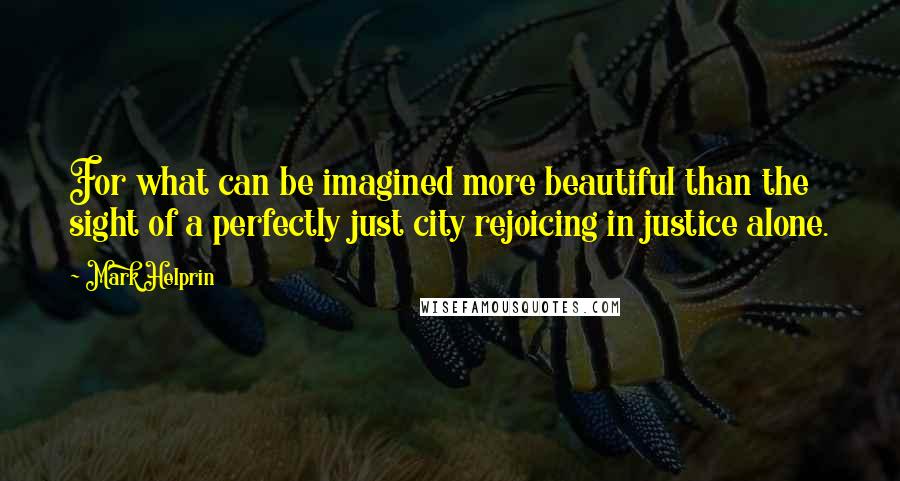 Mark Helprin Quotes: For what can be imagined more beautiful than the sight of a perfectly just city rejoicing in justice alone.