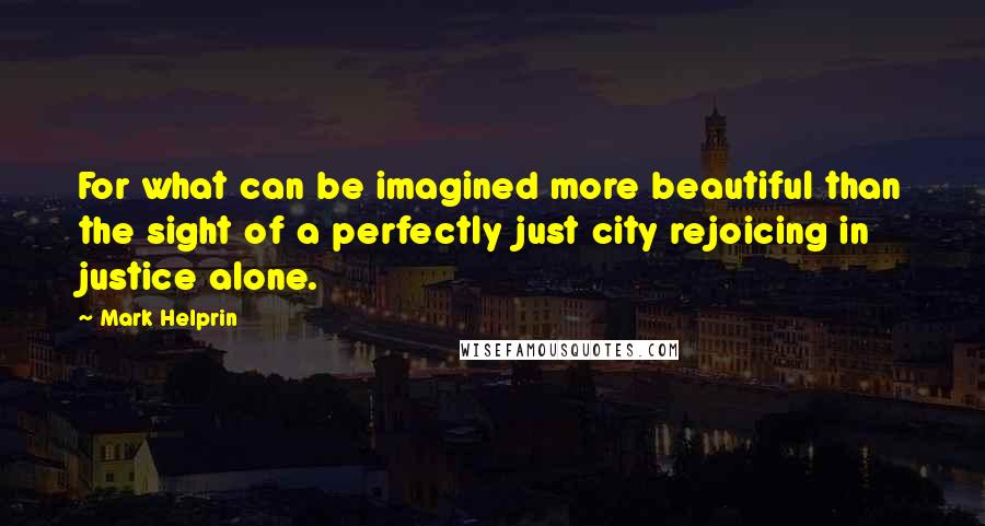 Mark Helprin Quotes: For what can be imagined more beautiful than the sight of a perfectly just city rejoicing in justice alone.