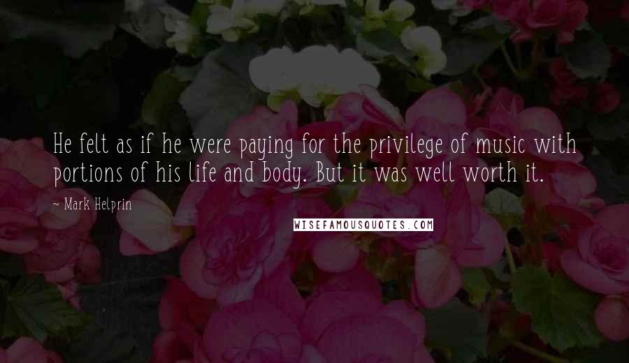 Mark Helprin Quotes: He felt as if he were paying for the privilege of music with portions of his life and body. But it was well worth it.