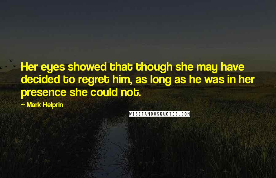 Mark Helprin Quotes: Her eyes showed that though she may have decided to regret him, as long as he was in her presence she could not.