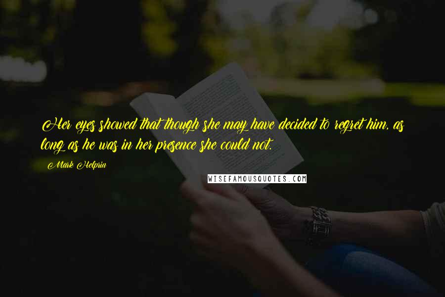 Mark Helprin Quotes: Her eyes showed that though she may have decided to regret him, as long as he was in her presence she could not.