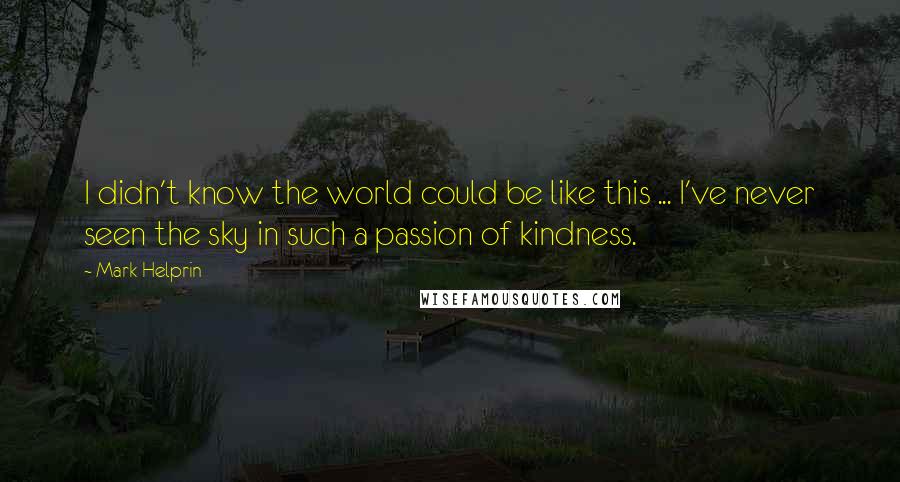 Mark Helprin Quotes: I didn't know the world could be like this ... I've never seen the sky in such a passion of kindness.