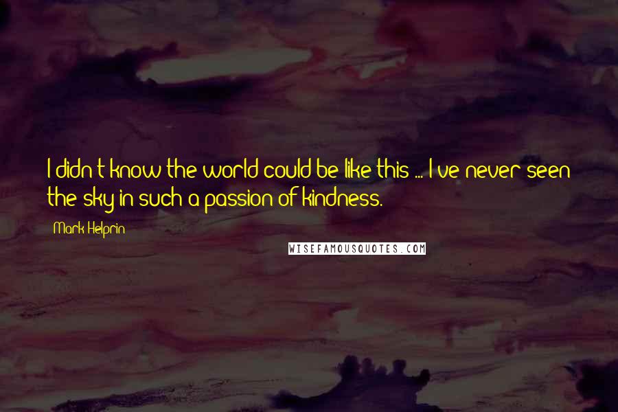Mark Helprin Quotes: I didn't know the world could be like this ... I've never seen the sky in such a passion of kindness.