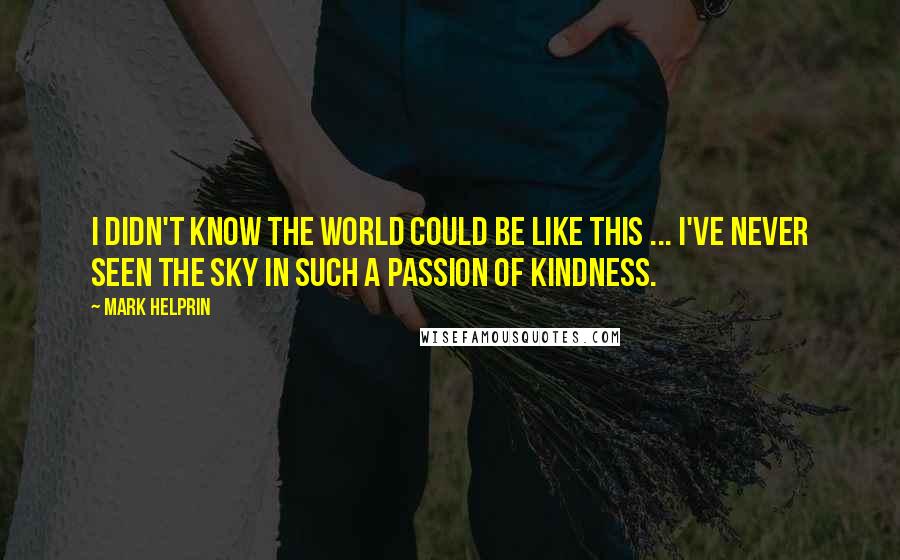 Mark Helprin Quotes: I didn't know the world could be like this ... I've never seen the sky in such a passion of kindness.