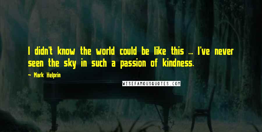 Mark Helprin Quotes: I didn't know the world could be like this ... I've never seen the sky in such a passion of kindness.