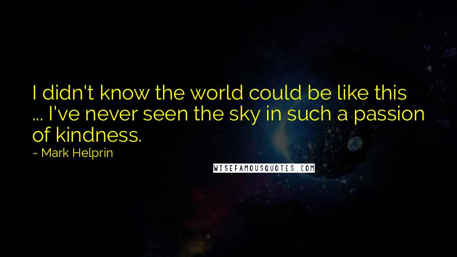 Mark Helprin Quotes: I didn't know the world could be like this ... I've never seen the sky in such a passion of kindness.