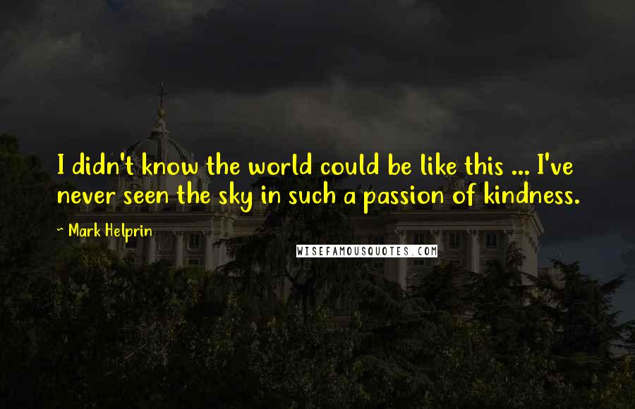 Mark Helprin Quotes: I didn't know the world could be like this ... I've never seen the sky in such a passion of kindness.