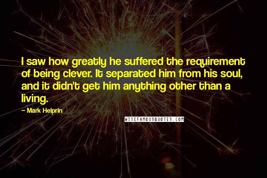 Mark Helprin Quotes: I saw how greatly he suffered the requirement of being clever. It separated him from his soul, and it didn't get him anything other than a living.