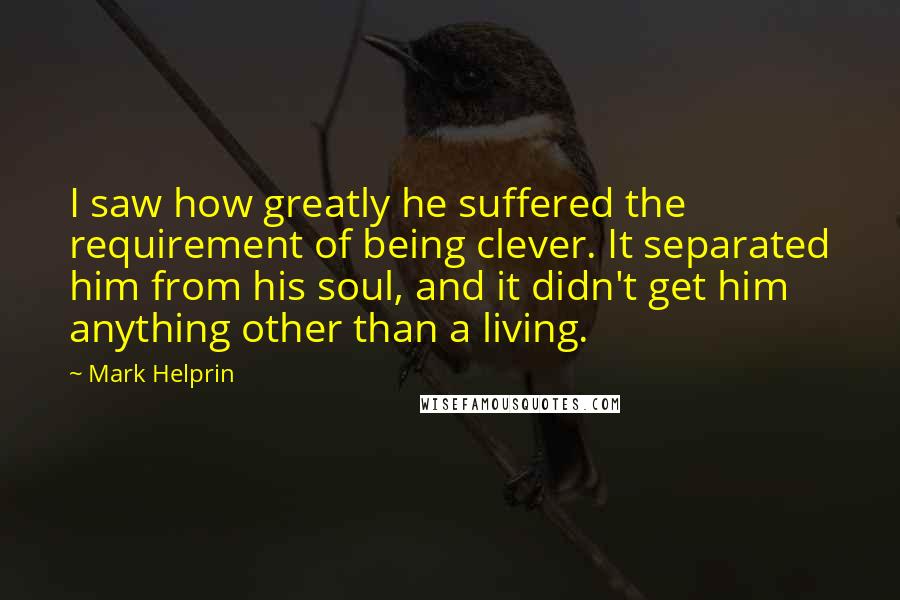 Mark Helprin Quotes: I saw how greatly he suffered the requirement of being clever. It separated him from his soul, and it didn't get him anything other than a living.