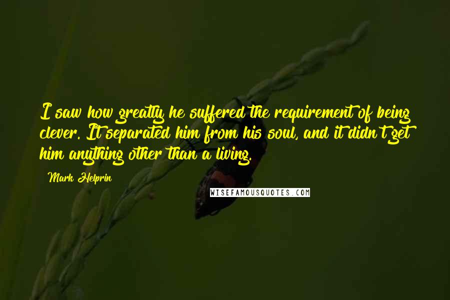 Mark Helprin Quotes: I saw how greatly he suffered the requirement of being clever. It separated him from his soul, and it didn't get him anything other than a living.