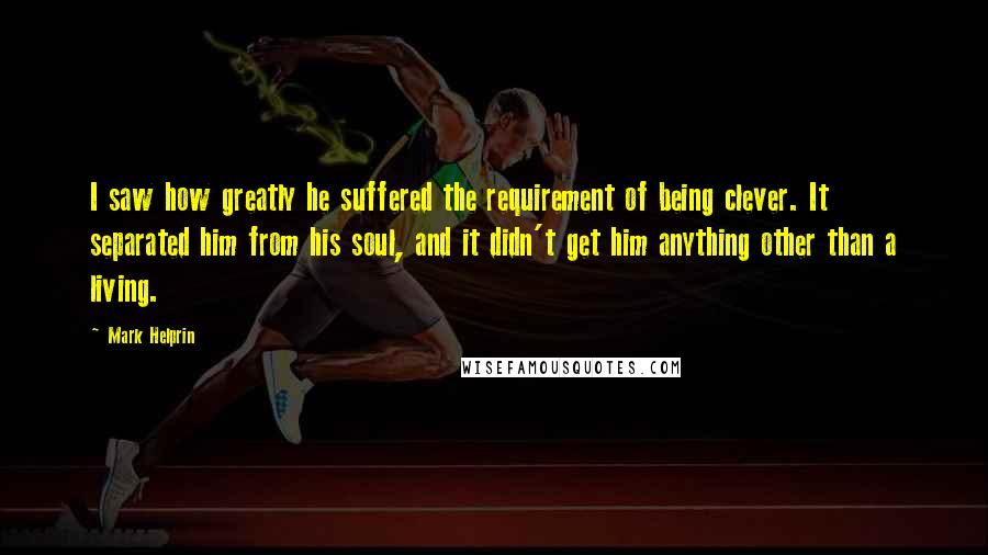 Mark Helprin Quotes: I saw how greatly he suffered the requirement of being clever. It separated him from his soul, and it didn't get him anything other than a living.