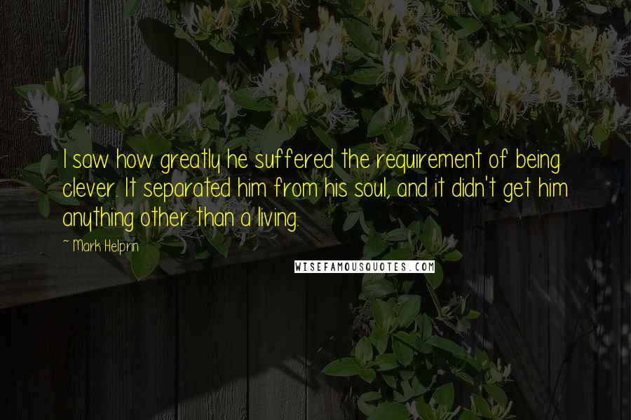 Mark Helprin Quotes: I saw how greatly he suffered the requirement of being clever. It separated him from his soul, and it didn't get him anything other than a living.