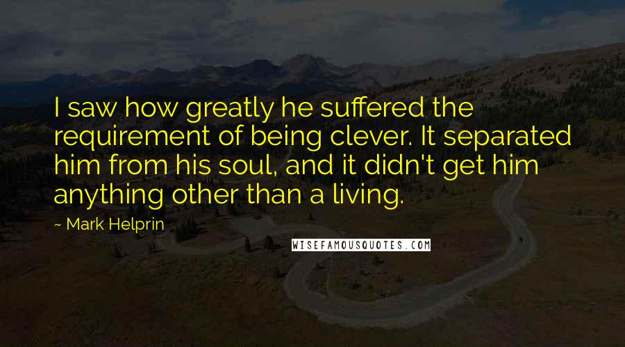 Mark Helprin Quotes: I saw how greatly he suffered the requirement of being clever. It separated him from his soul, and it didn't get him anything other than a living.