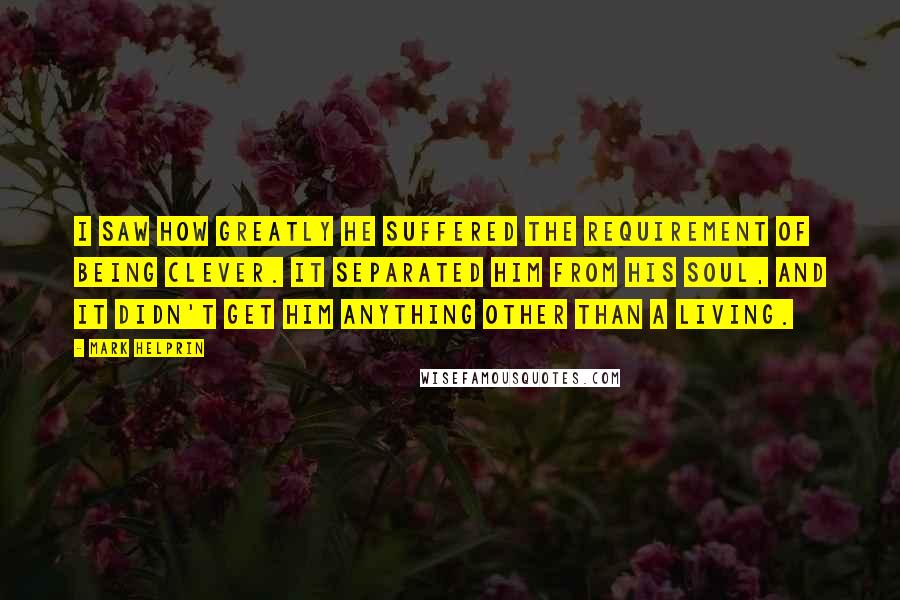 Mark Helprin Quotes: I saw how greatly he suffered the requirement of being clever. It separated him from his soul, and it didn't get him anything other than a living.