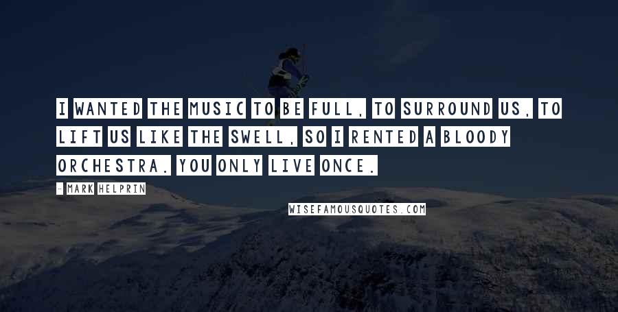 Mark Helprin Quotes: I wanted the music to be full, to surround us, to lift us like the swell, so I rented a bloody orchestra. You only live once.