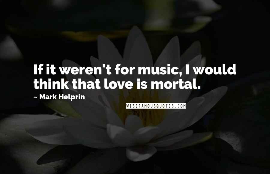 Mark Helprin Quotes: If it weren't for music, I would think that love is mortal.