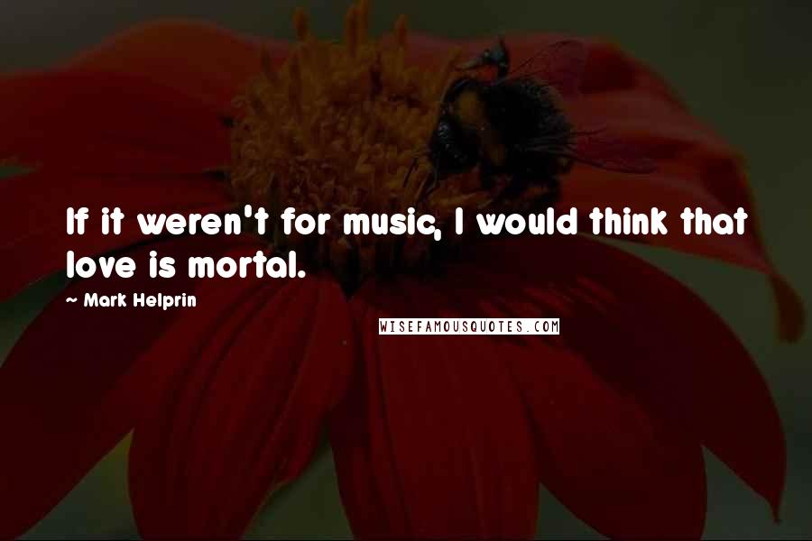 Mark Helprin Quotes: If it weren't for music, I would think that love is mortal.