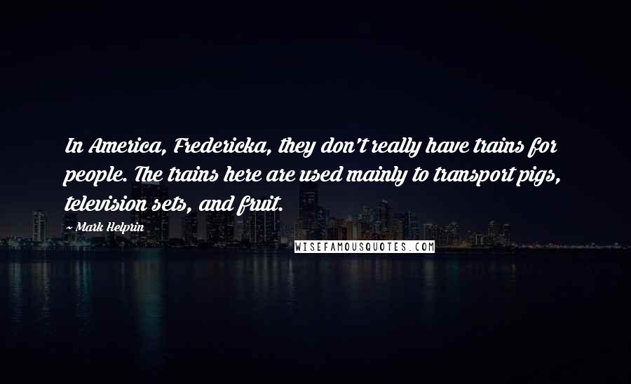 Mark Helprin Quotes: In America, Fredericka, they don't really have trains for people. The trains here are used mainly to transport pigs, television sets, and fruit.