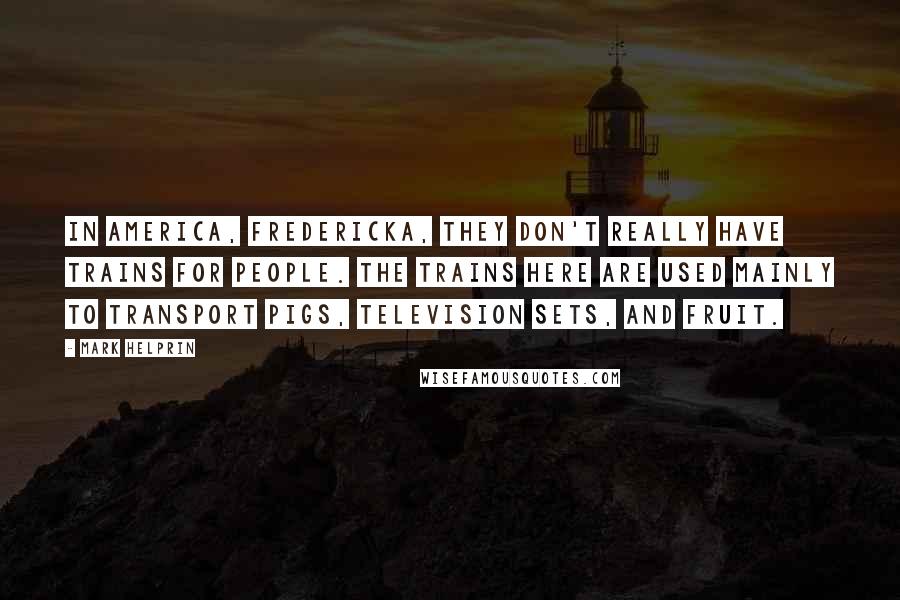 Mark Helprin Quotes: In America, Fredericka, they don't really have trains for people. The trains here are used mainly to transport pigs, television sets, and fruit.