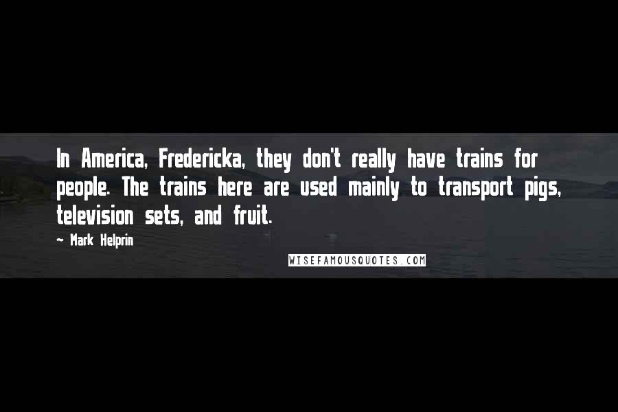 Mark Helprin Quotes: In America, Fredericka, they don't really have trains for people. The trains here are used mainly to transport pigs, television sets, and fruit.