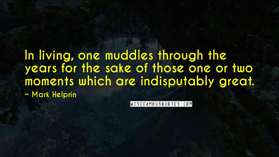 Mark Helprin Quotes: In living, one muddles through the years for the sake of those one or two moments which are indisputably great.