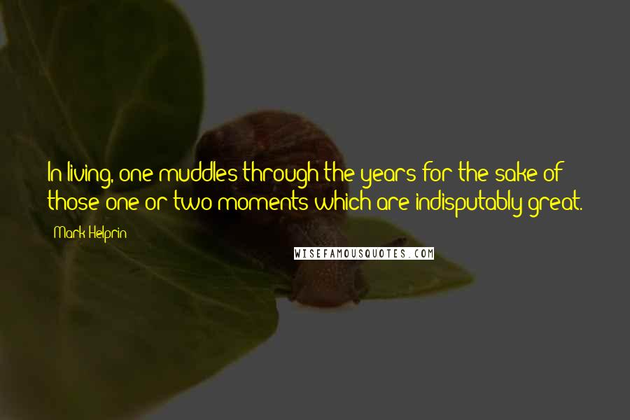 Mark Helprin Quotes: In living, one muddles through the years for the sake of those one or two moments which are indisputably great.