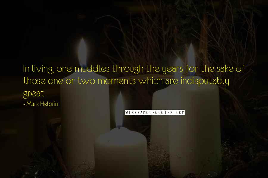 Mark Helprin Quotes: In living, one muddles through the years for the sake of those one or two moments which are indisputably great.