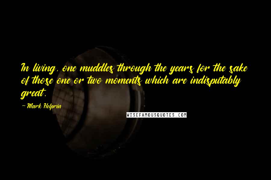 Mark Helprin Quotes: In living, one muddles through the years for the sake of those one or two moments which are indisputably great.